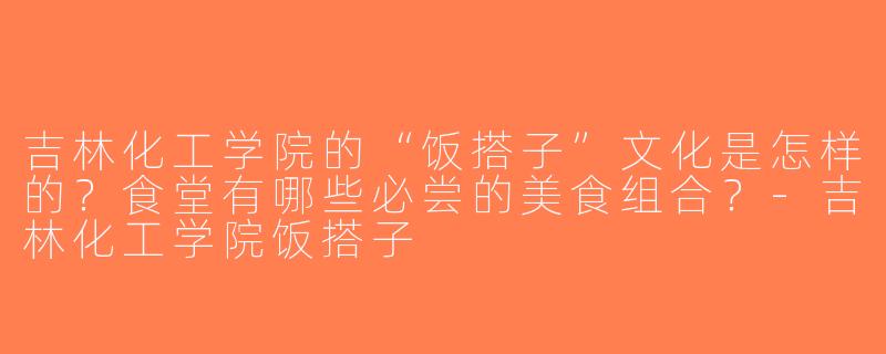 吉林化工学院的“饭搭子”文化是怎样的？食堂有哪些必尝的美食组合？-吉林化工学院饭搭子