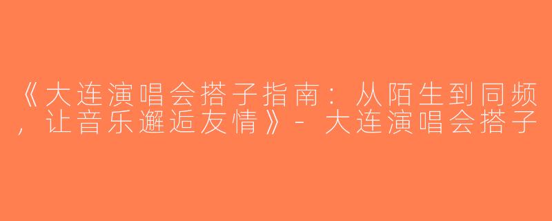 《大连演唱会搭子指南：从陌生到同频，让音乐邂逅友情》-大连演唱会搭子