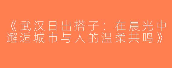 《武汉日出搭子：在晨光中邂逅城市与人的温柔共鸣》