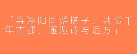 「寻洛阳同游搭子：共赏千年古都，邂逅诗与远方」