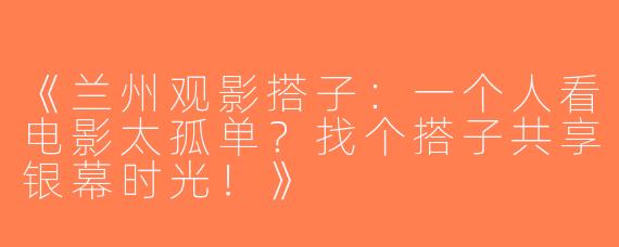 《兰州观影搭子：一个人看电影太孤单？找个搭子共享银幕时光！》