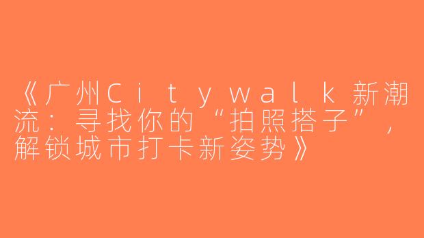 《广州Citywalk新潮流：寻找你的“拍照搭子”，解锁城市打卡新姿势》