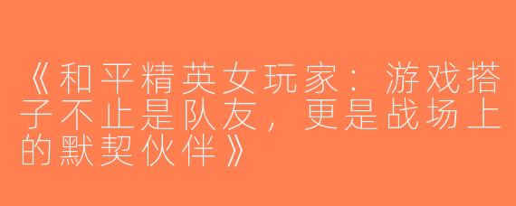 《和平精英女玩家：游戏搭子不止是队友，更是战场上的默契伙伴》