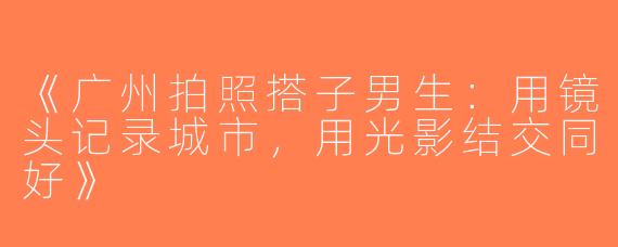 《广州拍照搭子男生：用镜头记录城市，用光影结交同好》