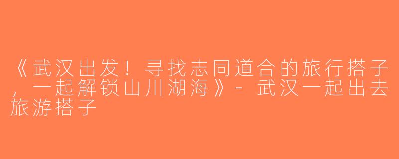 《武汉出发！寻找志同道合的旅行搭子，一起解锁山川湖海》-武汉一起出去旅游搭子