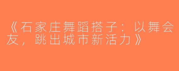 《石家庄舞蹈搭子：以舞会友，跳出城市新活力》