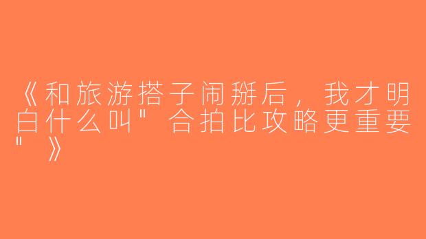 《和旅游搭子闹掰后，我才明白什么叫
