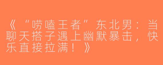 《“唠嗑王者”东北男：当聊天搭子遇上幽默暴击，快乐直接拉满！》