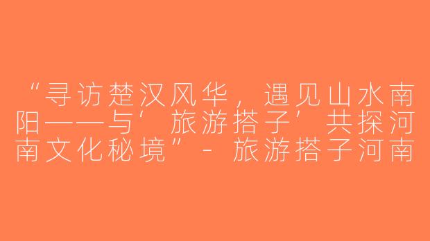 “寻访楚汉风华，遇见山水南阳——与‘旅游搭子’共探河南文化秘境”-旅游搭子河南南阳
