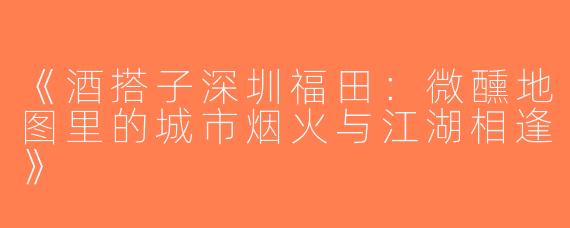 《酒搭子深圳福田：微醺地图里的城市烟火与江湖相逢》