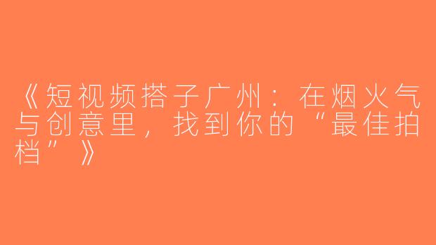 《短视频搭子广州：在烟火气与创意里，找到你的“最佳拍档”》