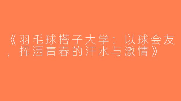 《羽毛球搭子大学：以球会友，挥洒青春的汗水与激情》