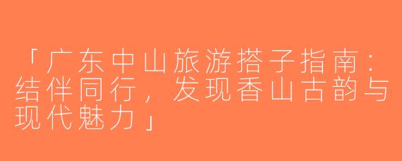 「广东中山旅游搭子指南：结伴同行，发现香山古韵与现代魅力」