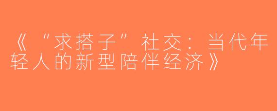 《“求搭子”社交：当代年轻人的新型陪伴经济》