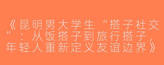 《昆明男大学生“搭子社交”：从饭搭子到旅行搭子，年轻人重新定义友谊边界》