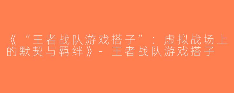 《“王者战队游戏搭子”：虚拟战场上的默契与羁绊》-王者战队游戏搭子