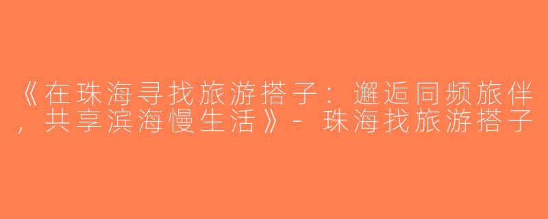 《在珠海寻找旅游搭子：邂逅同频旅伴，共享滨海慢生活》-珠海找旅游搭子