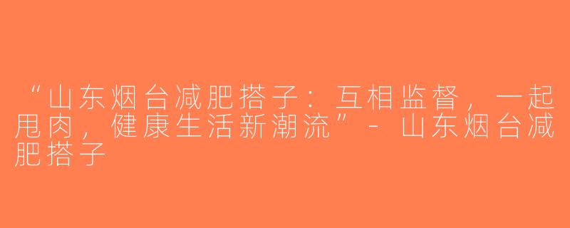 “山东烟台减肥搭子：互相监督，一起甩肉，健康生活新潮流”-山东烟台减肥搭子