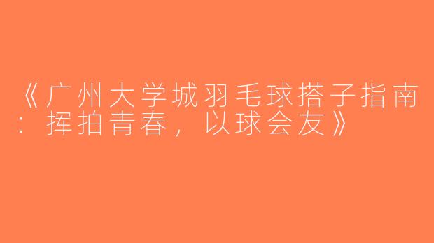 《广州大学城羽毛球搭子指南：挥拍青春，以球会友》