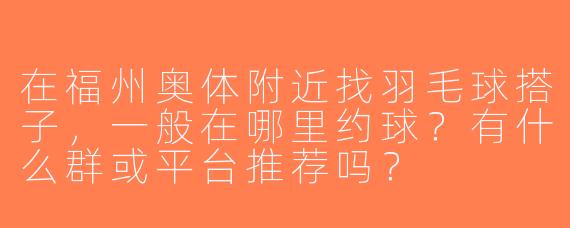 在福州奥体附近找羽毛球搭子，一般在哪里约球？有什么群或平台推荐吗？