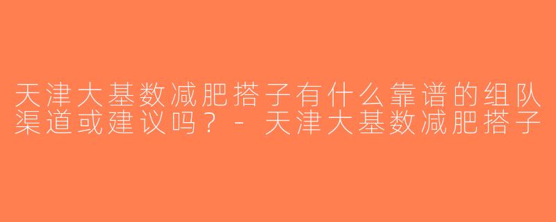 天津大基数减肥搭子有什么靠谱的组队渠道或建议吗？-天津大基数减肥搭子
