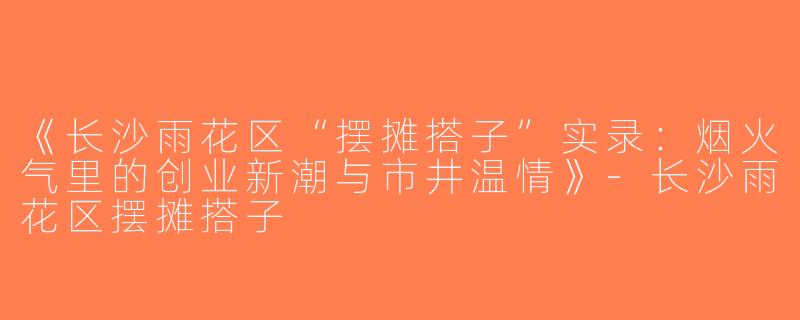 《长沙雨花区“摆摊搭子”实录：烟火气里的创业新潮与市井温情》-长沙雨花区摆摊搭子