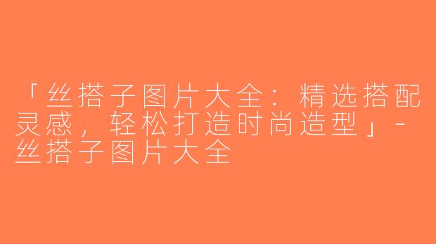 「丝搭子图片大全：精选搭配灵感，轻松打造时尚造型」-丝搭子图片大全