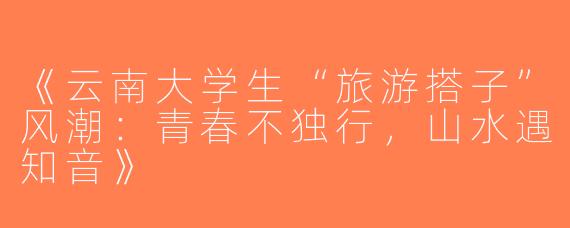 《云南大学生“旅游搭子”风潮：青春不独行，山水遇知音》