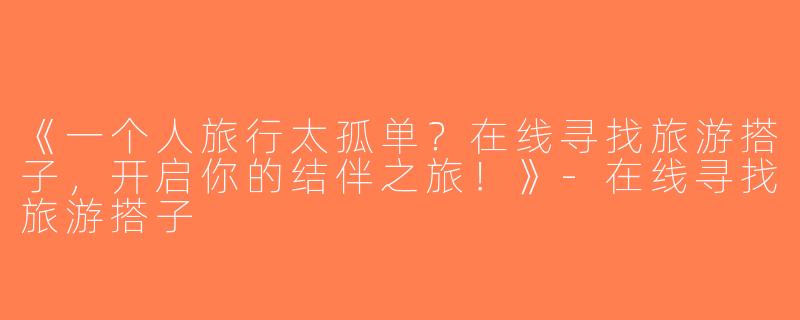 《一个人旅行太孤单？在线寻找旅游搭子，开启你的结伴之旅！》-在线寻找旅游搭子