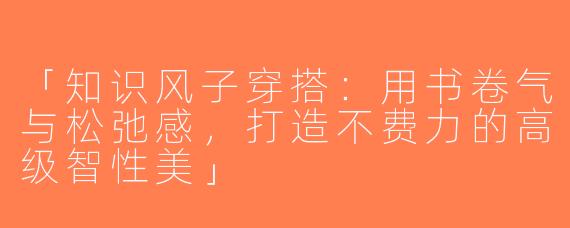「知识风子穿搭：用书卷气与松弛感，打造不费力的高级智性美」