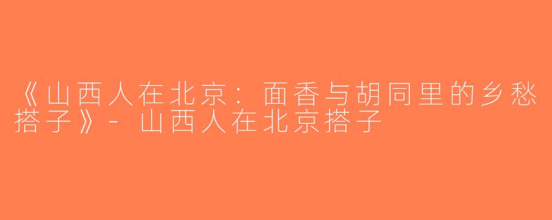 《山西人在北京：面香与胡同里的乡愁搭子》-山西人在北京搭子