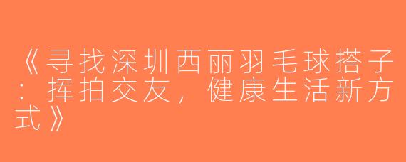 《寻找深圳西丽羽毛球搭子：挥拍交友，健康生活新方式》