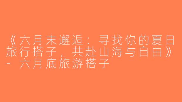 《六月末邂逅：寻找你的夏日旅行搭子，共赴山海与自由》-六月底旅游搭子