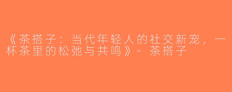 《茶搭子：当代年轻人的社交新宠，一杯茶里的松弛与共鸣》-茶搭子