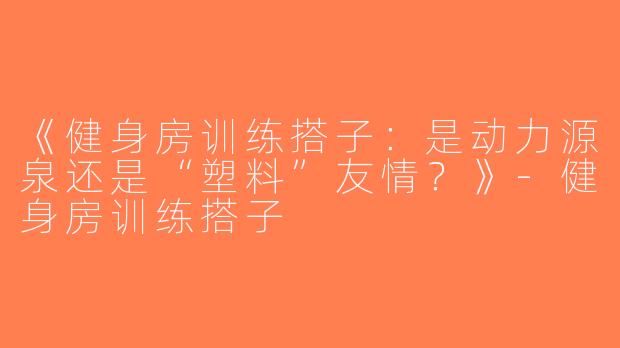 《健身房训练搭子：是动力源泉还是“塑料”友情？》-健身房训练搭子