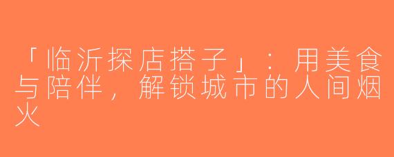「临沂探店搭子」：用美食与陪伴，解锁城市的人间烟火