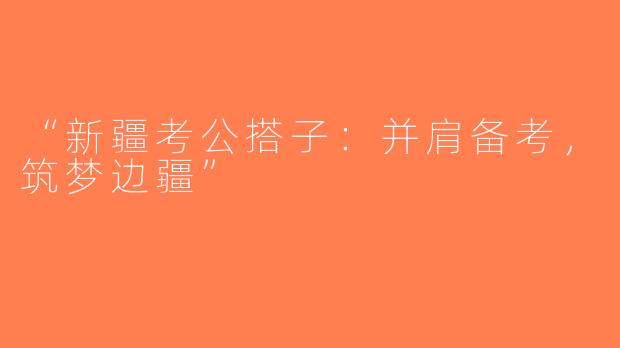 “新疆考公搭子：并肩备考，筑梦边疆”