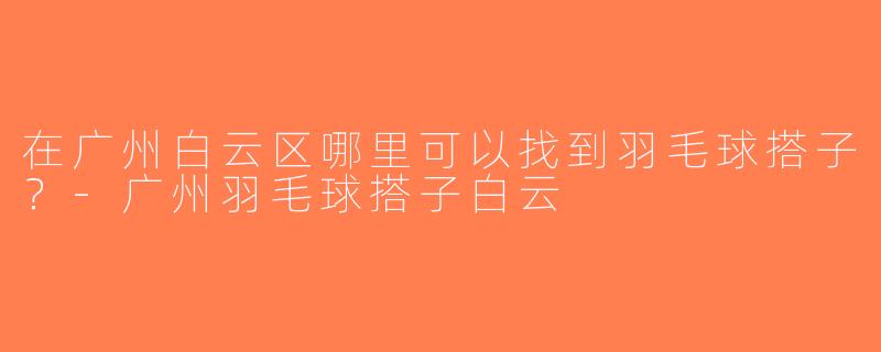 在广州白云区哪里可以找到羽毛球搭子？-广州羽毛球搭子白云