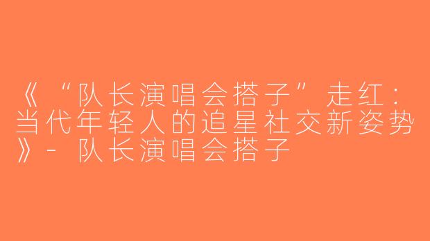 《“队长演唱会搭子”走红：当代年轻人的追星社交新姿势》-队长演唱会搭子