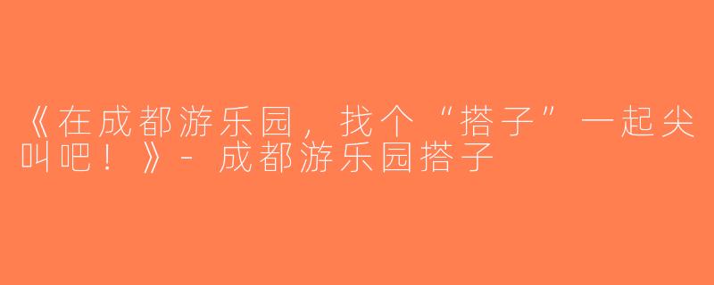 《在成都游乐园，找个“搭子”一起尖叫吧！》-成都游乐园搭子