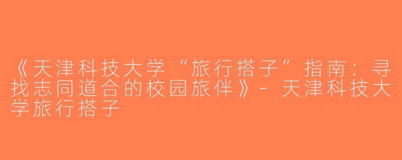 《天津科技大学“旅行搭子”指南：寻找志同道合的校园旅伴》-天津科技大学旅行搭子