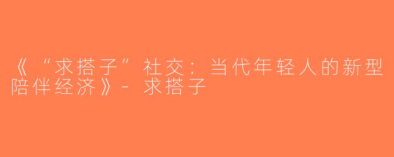 《“求搭子”社交：当代年轻人的新型陪伴经济》-求搭子