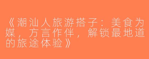 《潮汕人旅游搭子：美食为媒，方言作伴，解锁最地道的旅途体验》