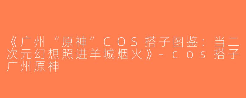 《广州“原神”COS搭子图鉴：当二次元幻想照进羊城烟火》-cos搭子广州原神