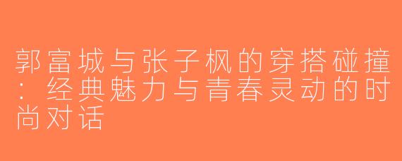 郭富城与张子枫的穿搭碰撞：经典魅力与青春灵动的时尚对话