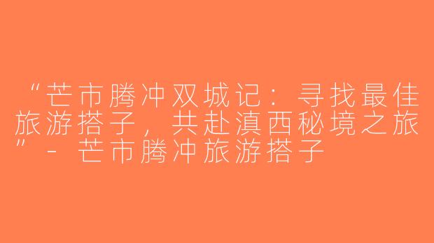 “芒市腾冲双城记：寻找最佳旅游搭子，共赴滇西秘境之旅”-芒市腾冲旅游搭子