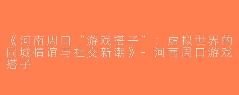 《河南周口“游戏搭子”：虚拟世界的同城情谊与社交新潮》-河南周口游戏搭子