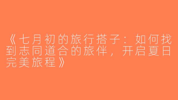 《七月初的旅行搭子：如何找到志同道合的旅伴，开启夏日完美旅程》