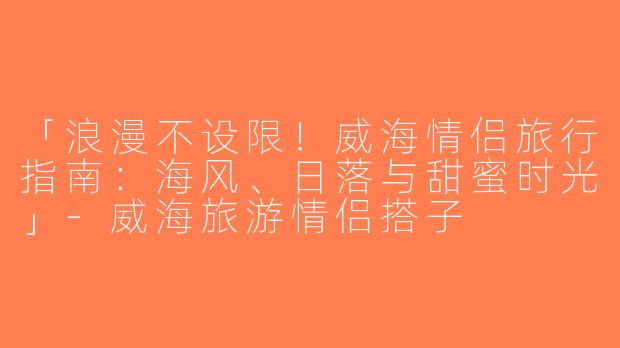 「浪漫不设限！威海情侣旅行指南：海风、日落与甜蜜时光」-威海旅游情侣搭子