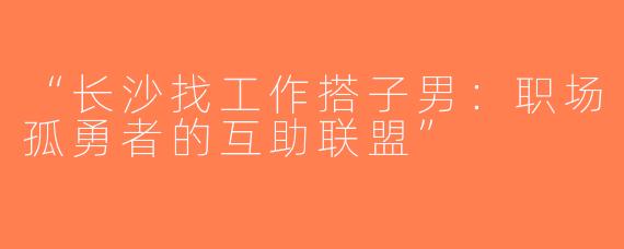 “长沙找工作搭子男：职场孤勇者的互助联盟”